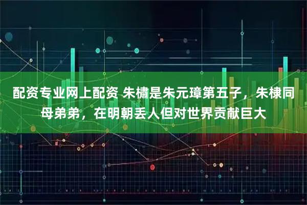 配资专业网上配资 朱橚是朱元璋第五子，朱棣同母弟弟，在明朝丢人但对世界贡献巨大