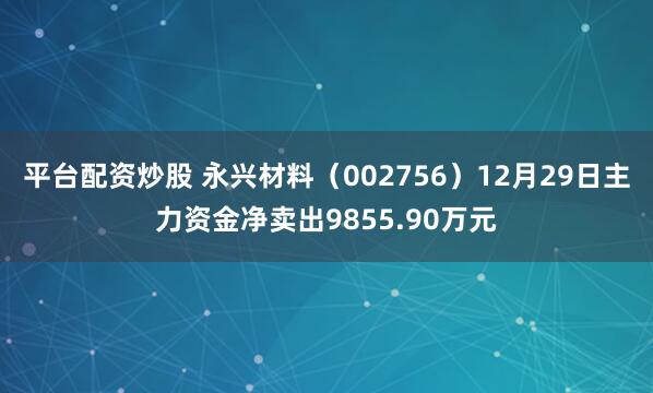 平台配资炒股 永兴材料（002756）12月29日主力资金净卖出9855.90万元