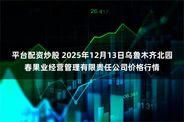 平台配资炒股 2025年12月13日乌鲁木齐北园春果业经营管理有限责任公司价格行情