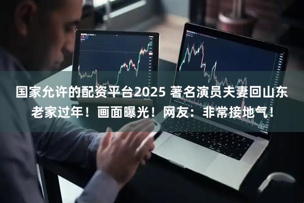 国家允许的配资平台2025 著名演员夫妻回山东老家过年！画面曝光！网友：非常接地气！