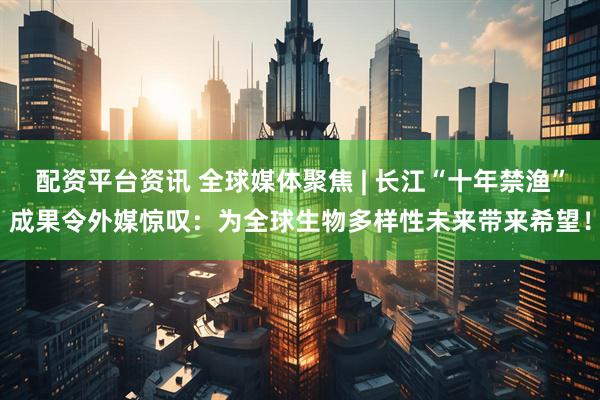 配资平台资讯 全球媒体聚焦 | 长江“十年禁渔”成果令外媒惊叹：为全球生物多样性未来带来希望！