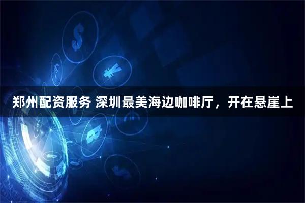 郑州配资服务 深圳最美海边咖啡厅，开在悬崖上