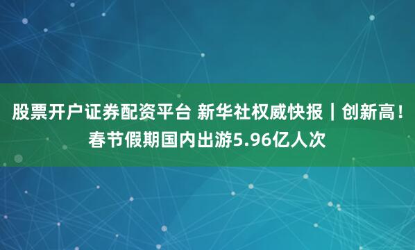 股票开户证券配资平台 新华社权威快报｜创新高！春节假期国内出游5.96亿人次
