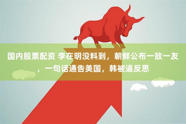 国内股票配资 李在明没料到，朝鲜公布一敌一友，一句话通告美国，韩被逼反思
