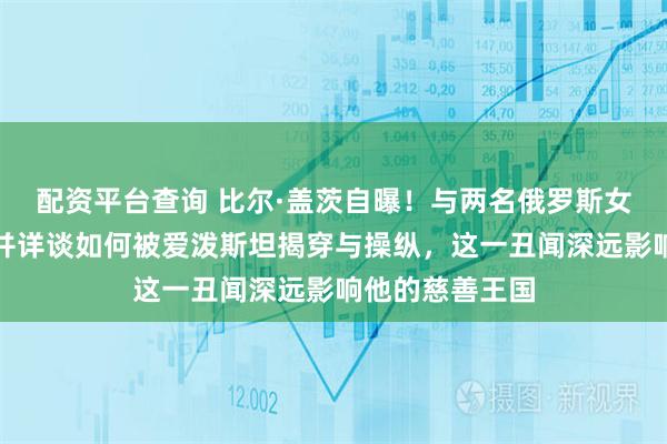 配资平台查询 比尔·盖茨自曝！与两名俄罗斯女性有婚外恋，并详谈如何被爱泼斯坦揭穿与操纵，这一丑闻深远影响他的慈善王国