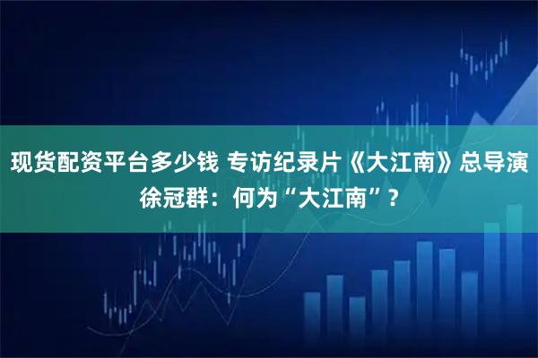 现货配资平台多少钱 专访纪录片《大江南》总导演徐冠群：何为“大江南”？