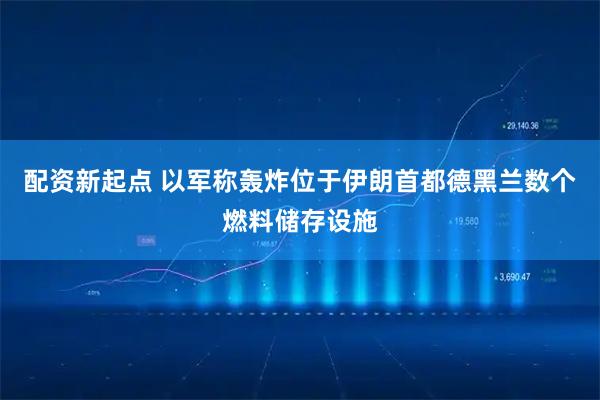 配资新起点 以军称轰炸位于伊朗首都德黑兰数个燃料储存设施