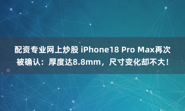 配资专业网上炒股 iPhone18 Pro Max再次被确认：厚度达8.8mm，尺寸变化却不大！