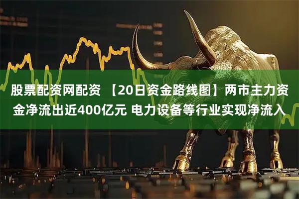 股票配资网配资 【20日资金路线图】两市主力资金净流出近400亿元 电力设备等行业实现净流入