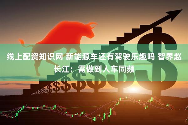 线上配资知识网 新能源车还有驾驶乐趣吗 智界赵长江：需做到人车同频